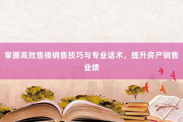 掌握高效售楼销售技巧与专业话术，提升房产销售业绩