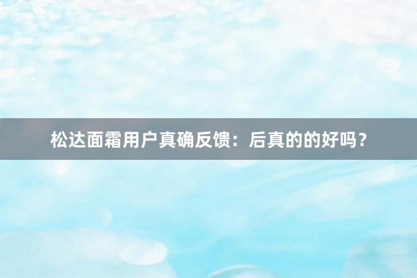 松达面霜用户真确反馈：后真的的好吗？